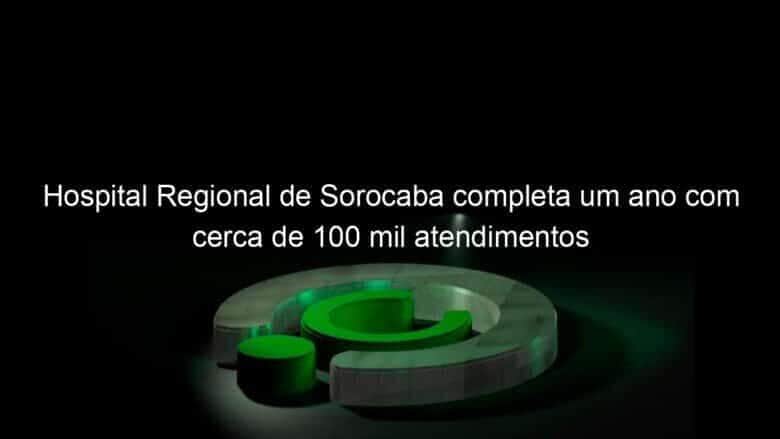 hospital regional de sorocaba completa um ano com cerca de 100 mil atendimentos 819598