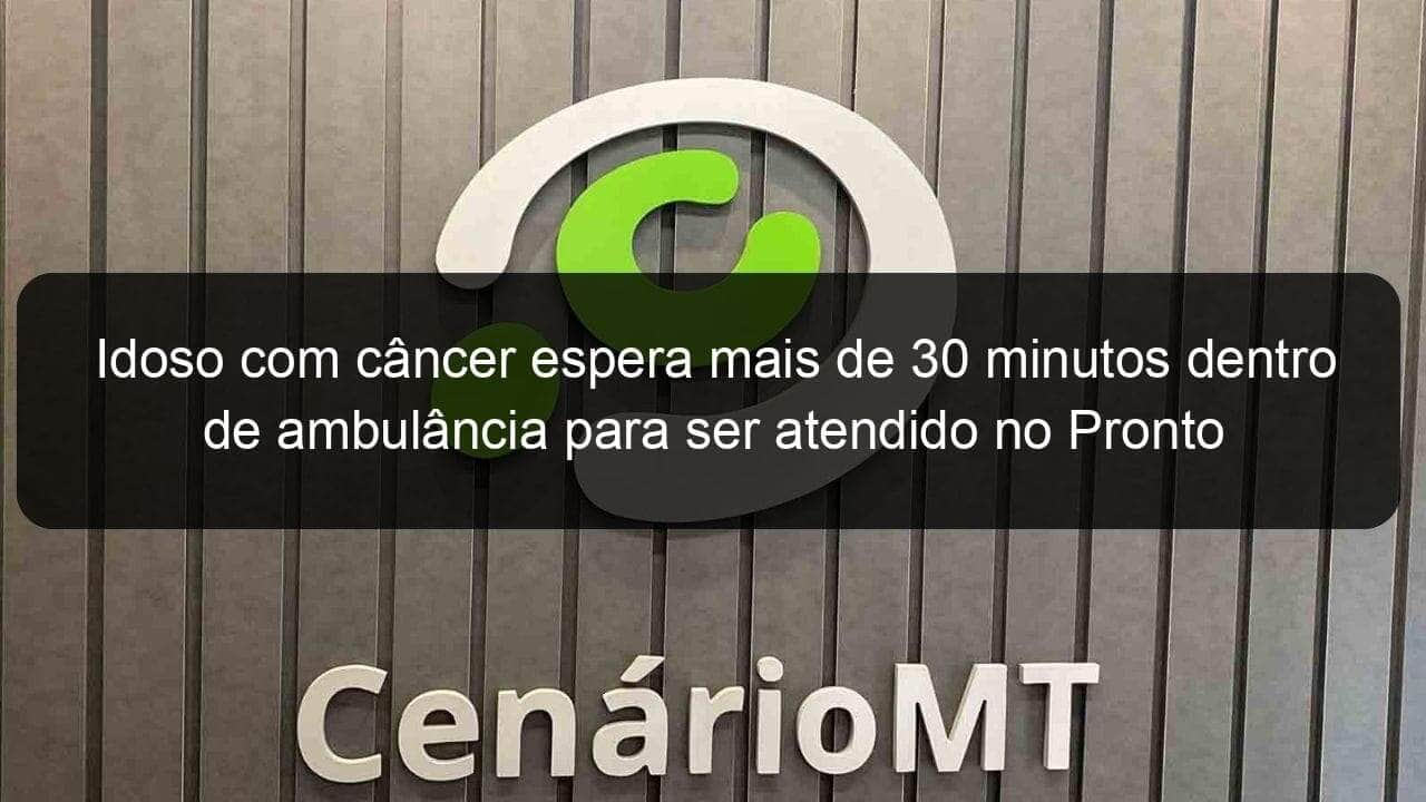 idoso com cancer espera mais de 30 minutos dentro de ambulancia para ser atendido no pronto socorro de varzea grande 784653