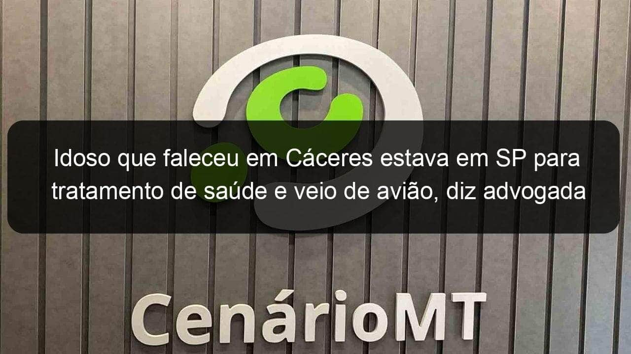 idoso que faleceu em caceres estava em sp para tratamento de saude e veio de aviao diz advogada 906980