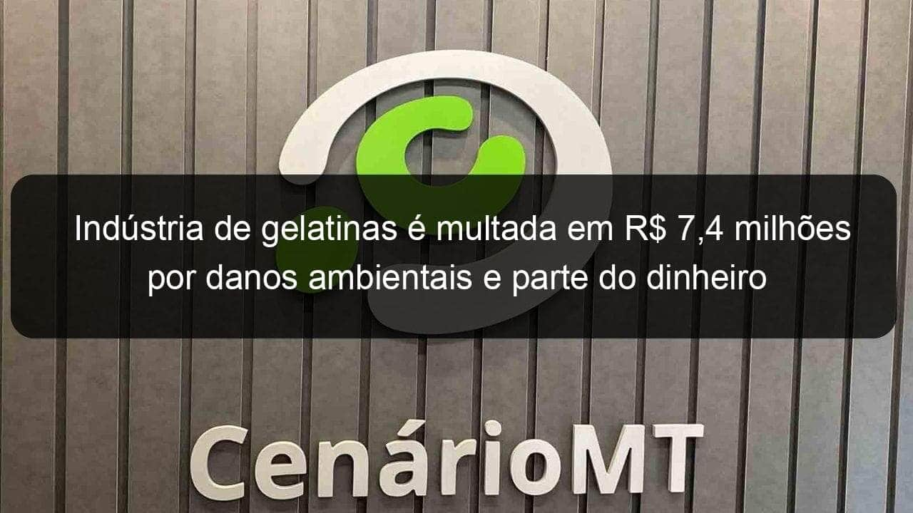 industria de gelatinas e multada em r 74 milhoes por danos ambientais e parte do dinheiro sera usado no combate ao coronavirus em mt 903874