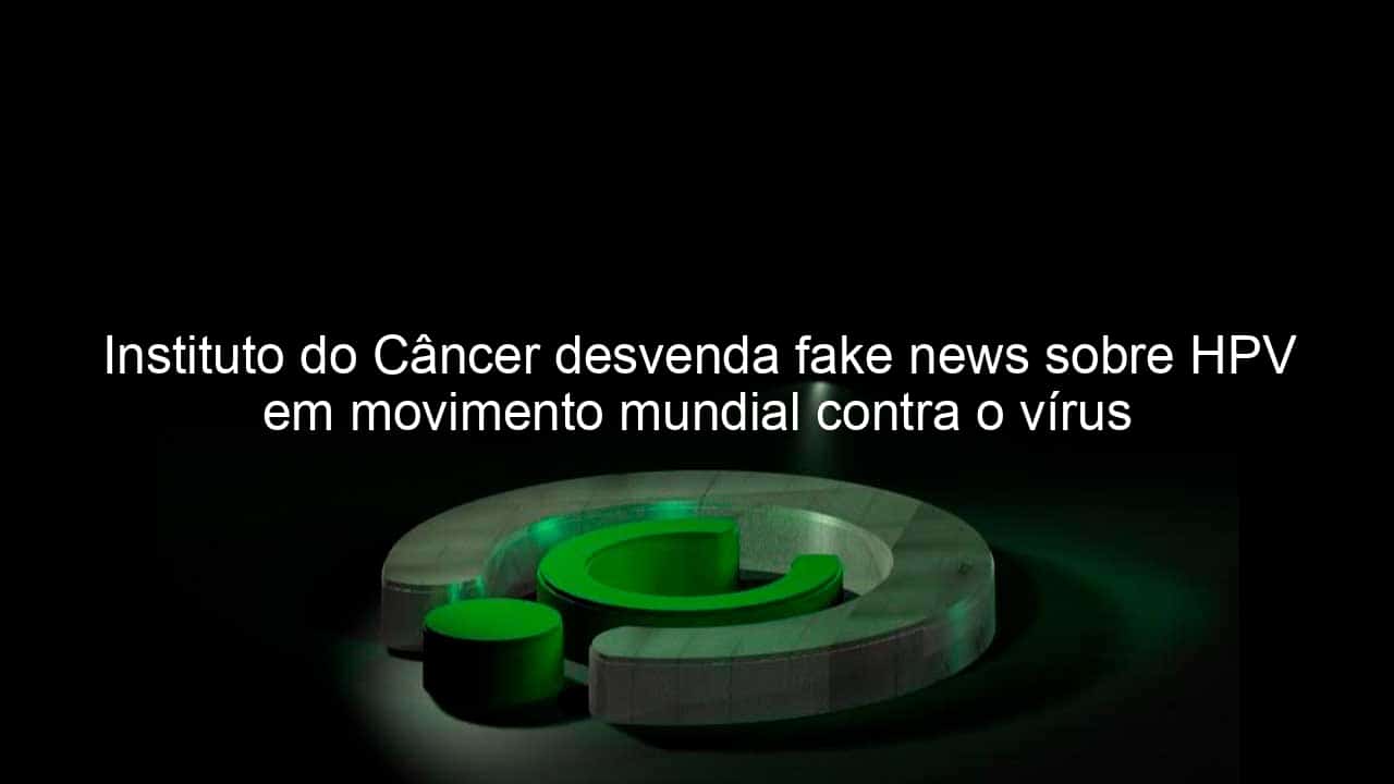 instituto do cancer desvenda fake news sobre hpv em movimento mundial contra o virus 809481