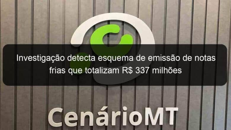 investigacao detecta esquema de emissao de notas frias que totalizam r 337 milhoes 858652