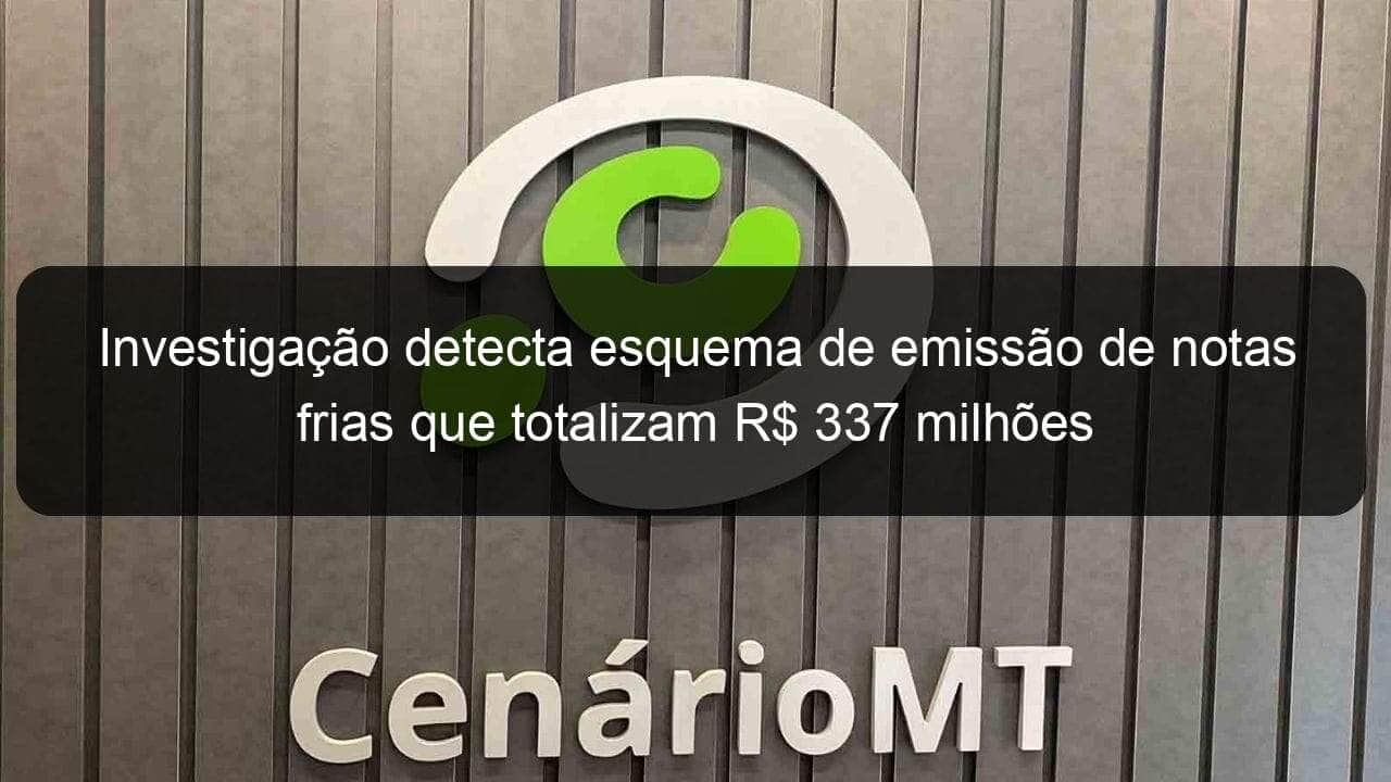 investigacao detecta esquema de emissao de notas frias que totalizam r 337 milhoes 858652