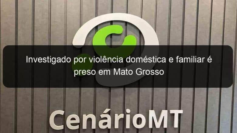 investigado por violencia domestica e familiar e preso em mato grosso 1065053