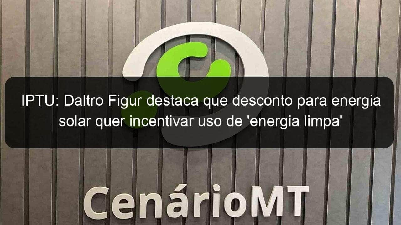 iptu daltro figur destaca que desconto para energia solar quer incentivar uso de energia limpa em lucas do rio verde 1015470