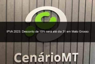 ipva 2023 desconto de 15 sera ate dia 31 em mato grosso 1365502