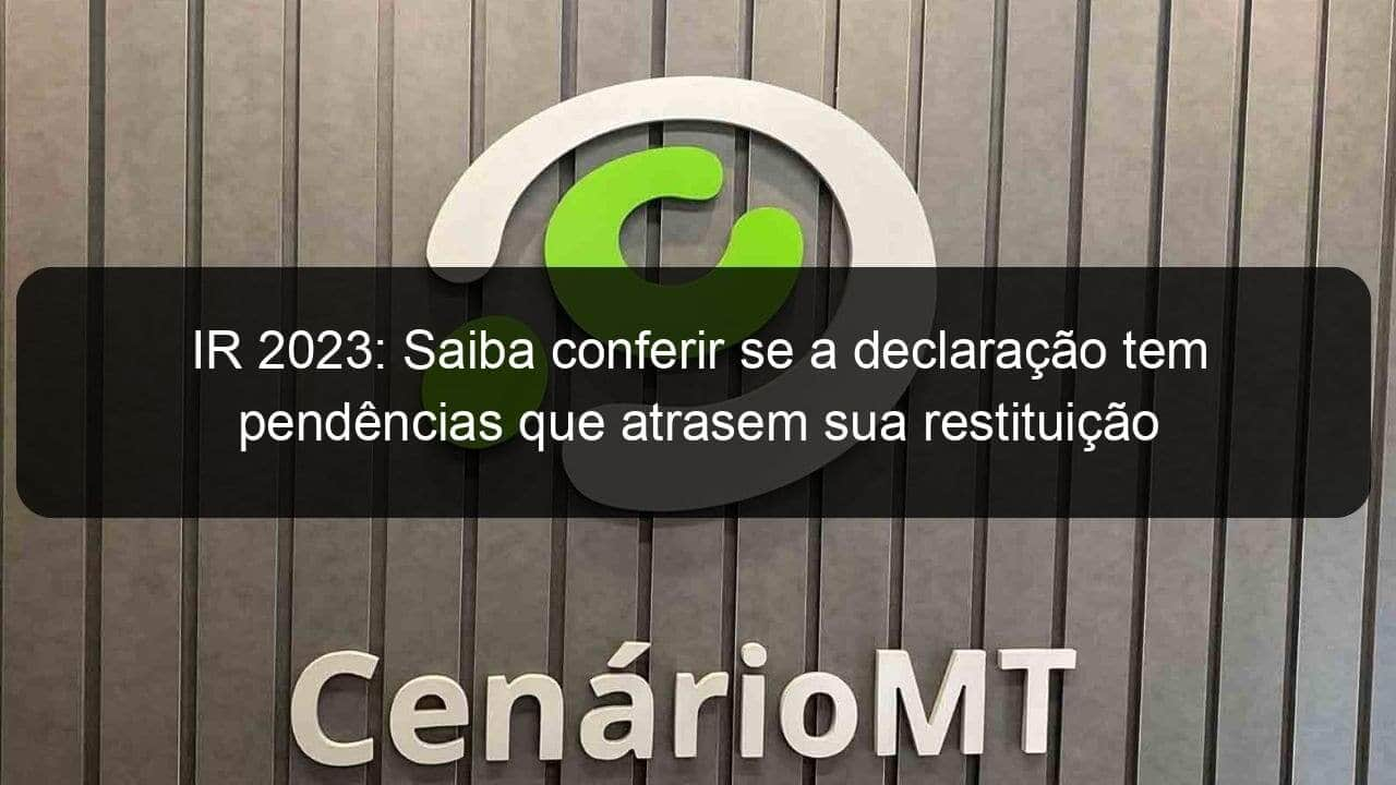 ir 2023 saiba conferir se a declaracao tem pendencias que atrasem sua restituicao 1359377