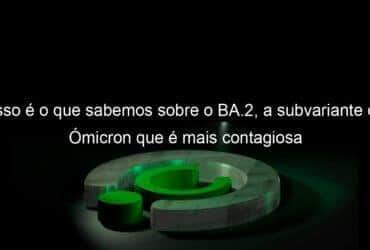 isso e o que sabemos sobre o ba 2 a subvariante do omicron que e mais contagiosa 1107588