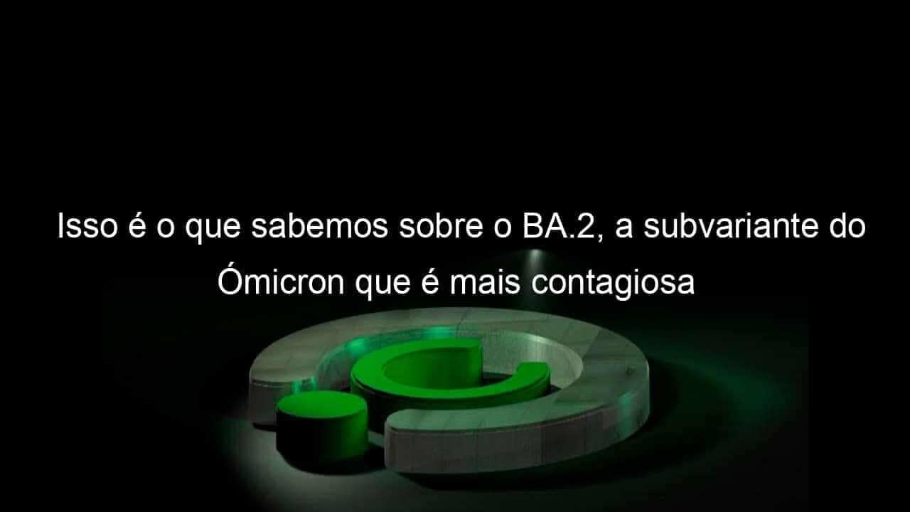 isso e o que sabemos sobre o ba 2 a subvariante do omicron que e mais contagiosa 1107588