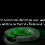 jogo do atletico de madrid ao vivo veja onde assistir atletico de madrid x valladolid na tv e online pelo campeonato espanhol 924650