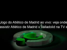 jogo do atletico de madrid ao vivo veja onde assistir atletico de madrid x valladolid na tv e online pelo campeonato espanhol 924650