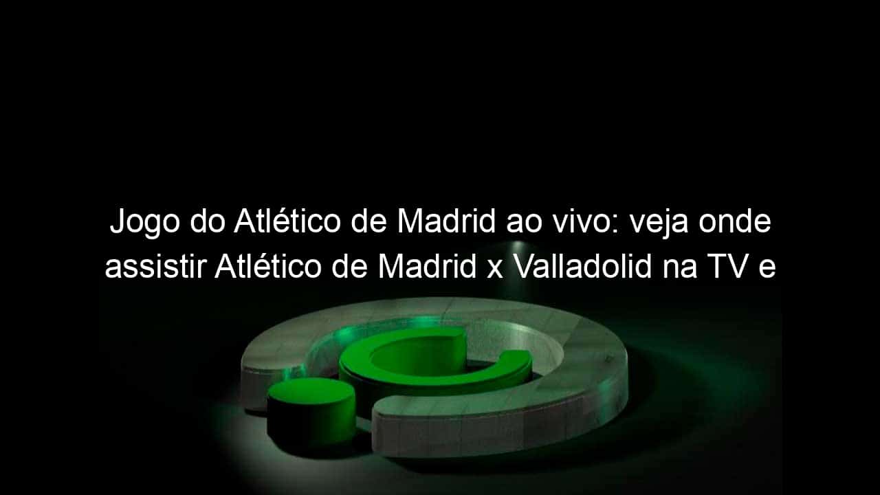 jogo do atletico de madrid ao vivo veja onde assistir atletico de madrid x valladolid na tv e online pelo campeonato espanhol 924650