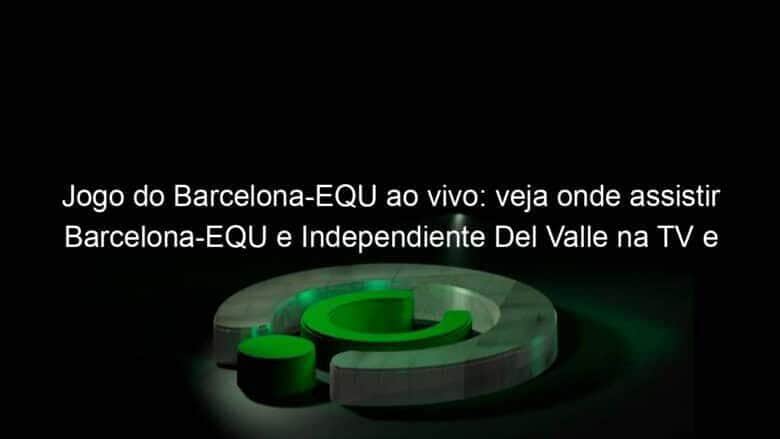 jogo do barcelona equ ao vivo veja onde assistir barcelona equ e independiente del valle na tv e online pela copa libertadores 890199