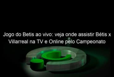 jogo do betis ao vivo veja onde assistir betis x villarreal na tv e online pelo campeonato espanhol 888912
