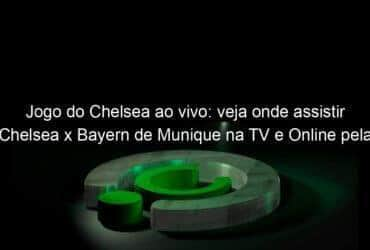 jogo do chelsea ao vivo veja onde assistir chelsea x bayern de munique na tv e online pela champions league 888642