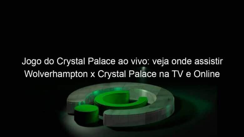 jogo do crystal palace ao vivo veja onde assistir wolverhampton x crystal palace na tv e online hoje 30 10 2020 983516