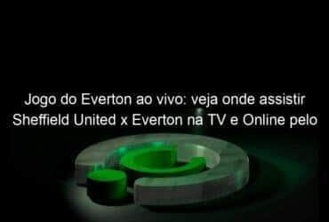 jogo do everton ao vivo veja onde assistir sheffield united x everton na tv e online pelo campeonato ingles 888634