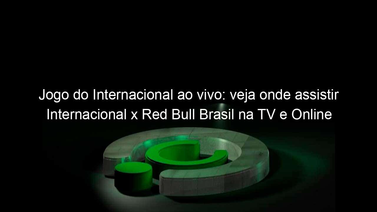 jogo do internacional ao vivo veja onde assistir internacional x red bull brasil na tv e online pela copa sao paulo 888071