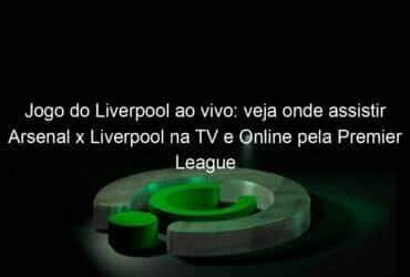 jogo do liverpool ao vivo veja onde assistir arsenal x liverpool na tv e online pela premier league 899604