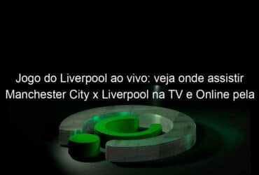 jogo do liverpool ao vivo veja onde assistir manchester city x liverpool na tv e online pela premier league 899602