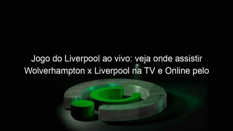 jogo do liverpool ao vivo veja onde assistir wolverhampton x liverpool na tv e online pelo campeonato ingles 889755