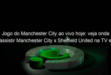 jogo do manchester city ao vivo hoje veja onde assistir manchester city x sheffield united na tv e online pelo campeonato ingles 1010269