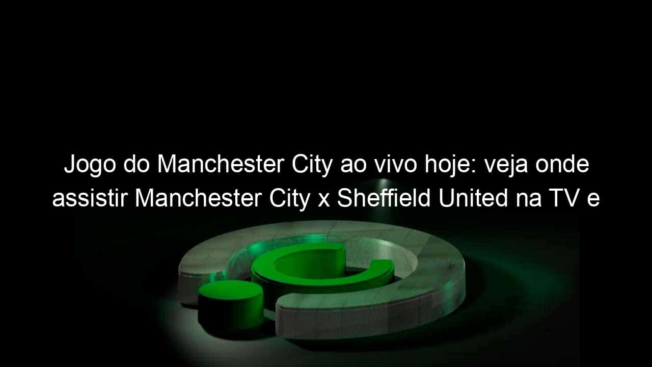 jogo do manchester city ao vivo hoje veja onde assistir manchester city x sheffield united na tv e online pelo campeonato ingles 1010269
