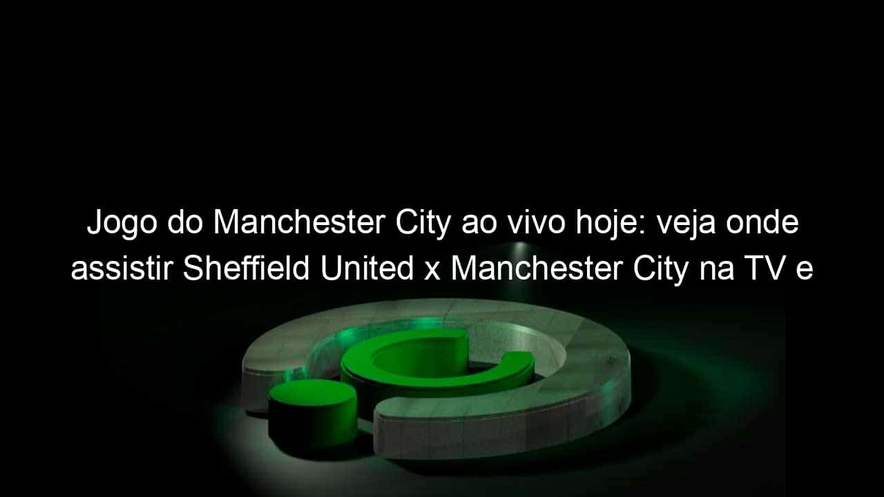 jogo do manchester city ao vivo hoje veja onde assistir sheffield united x manchester city na tv e online pela premier league 983753