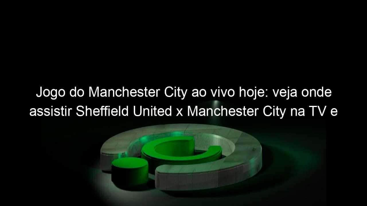 jogo do manchester city ao vivo hoje veja onde assistir sheffield united x manchester city na tv e online pela premier league 983753