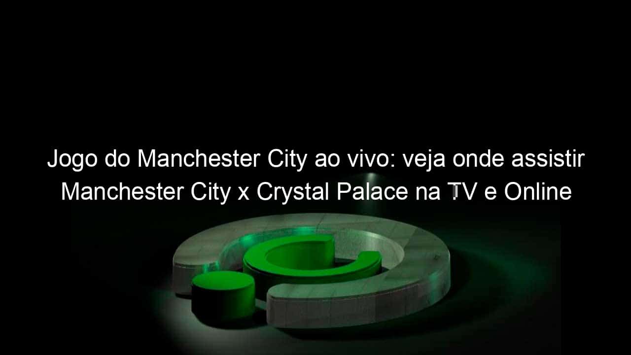 jogo do manchester city ao vivo veja onde assistir manchester city x crystal palace na tv e online pelo campeonato ingles 888638