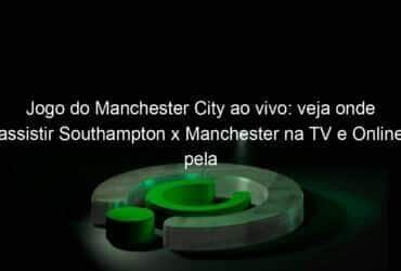 jogo do manchester city ao vivo veja onde assistir southampton x manchester na tv e online pela copa da inglaterra 1121840