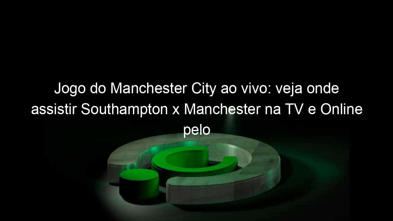 jogo do manchester city ao vivo veja onde assistir southampton x manchester na tv e online pelo campeonato ingles 890391