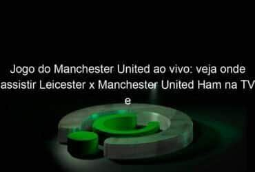 jogo do manchester united ao vivo veja onde assistir leicester x manchester united ham na tv e online pela ultima rodada da premier league 941126