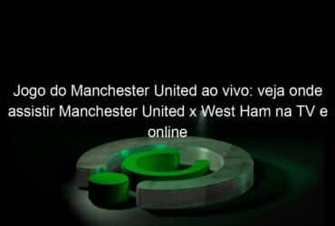 jogo do manchester united ao vivo veja onde assistir manchester united x west ham na tv e online pela premier league 1022962