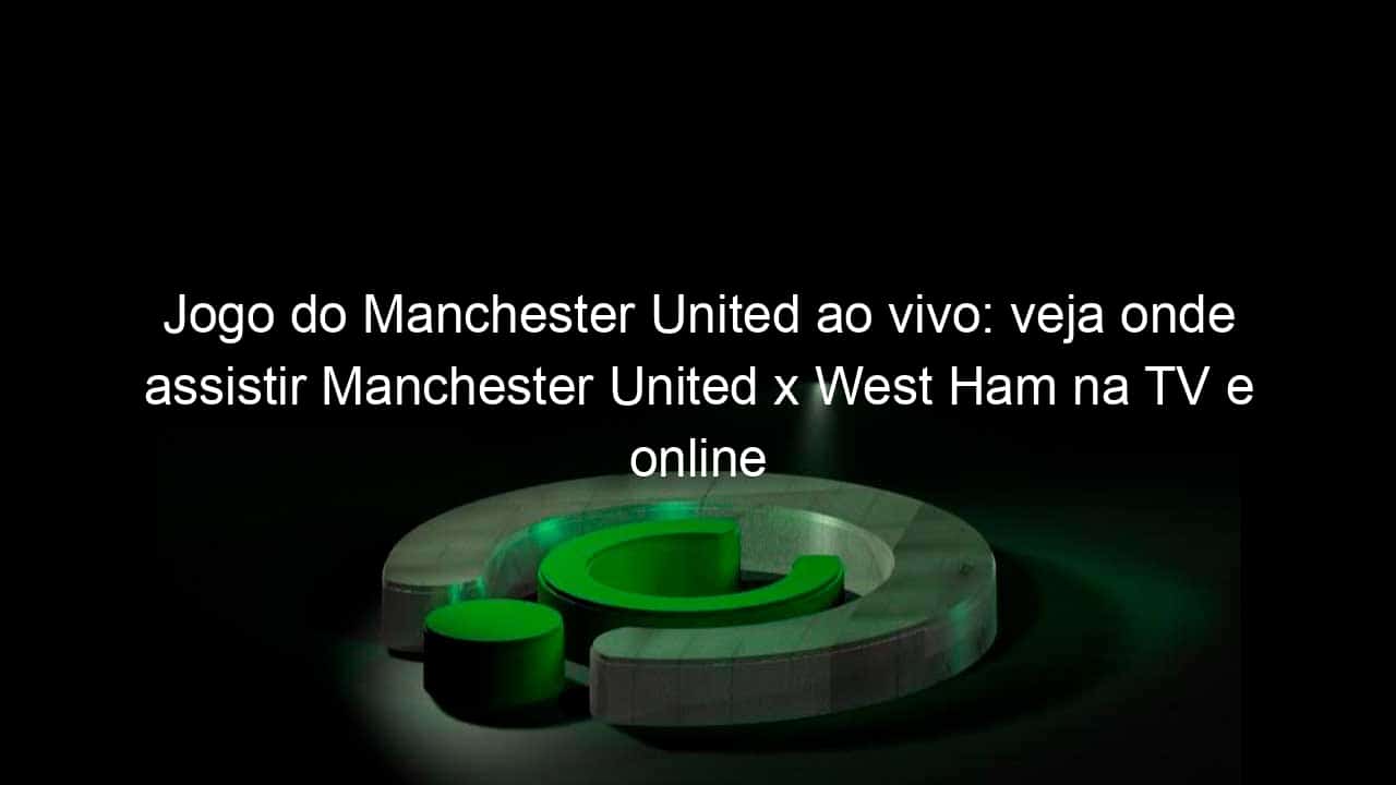 jogo do manchester united ao vivo veja onde assistir manchester united x west ham na tv e online pela premier league 1022962