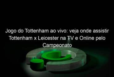 jogo do tottenham ao vivo veja onde assistir tottenham x leicester na tv e online pelo campeonato ingles 899606
