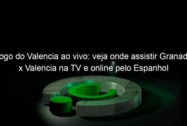 jogo do valencia ao vivo veja onde assistir granada x valencia na tv e online pelo espanhol 833237