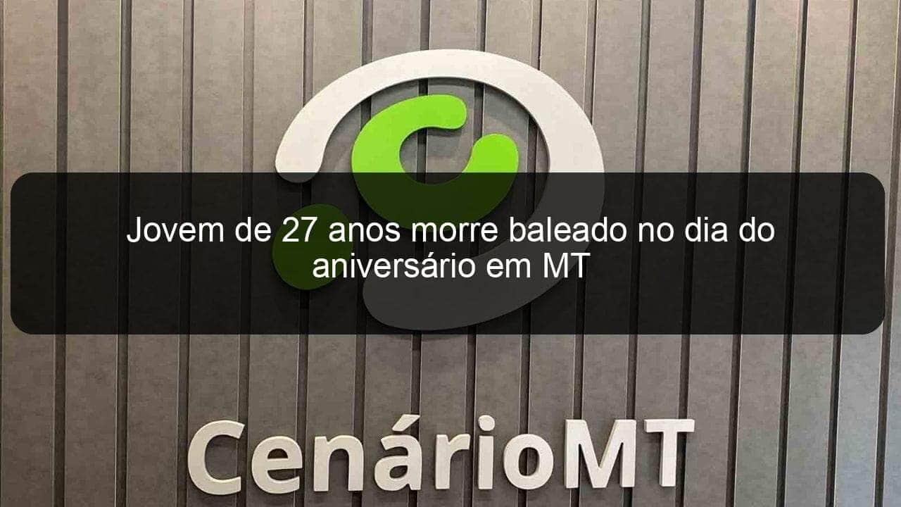 jovem de 27 anos morre baleado no dia do aniversario em mt 1344522