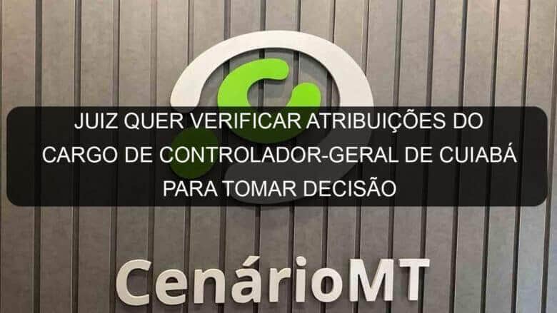 juiz quer verificar atribuicoes do cargo de controlador geral de cuiaba para tomar decisao 1132042