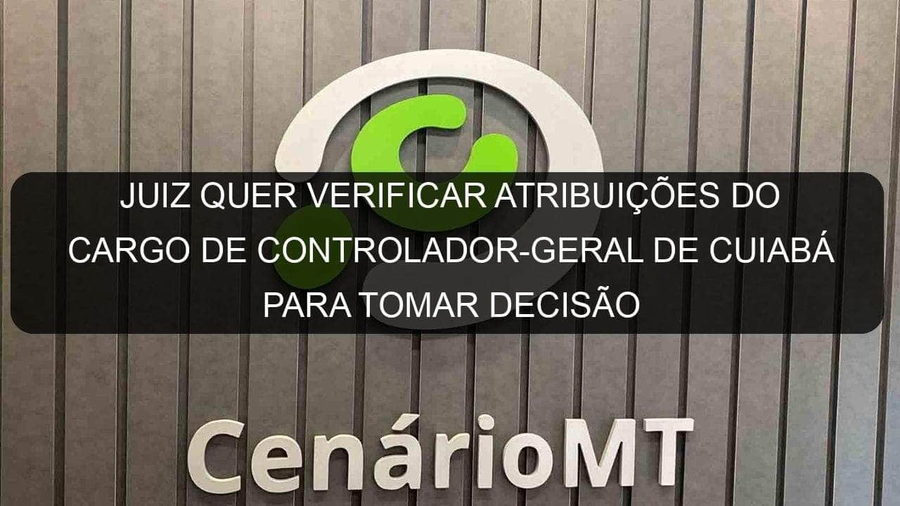 juiz quer verificar atribuicoes do cargo de controlador geral de cuiaba para tomar decisao 1132042