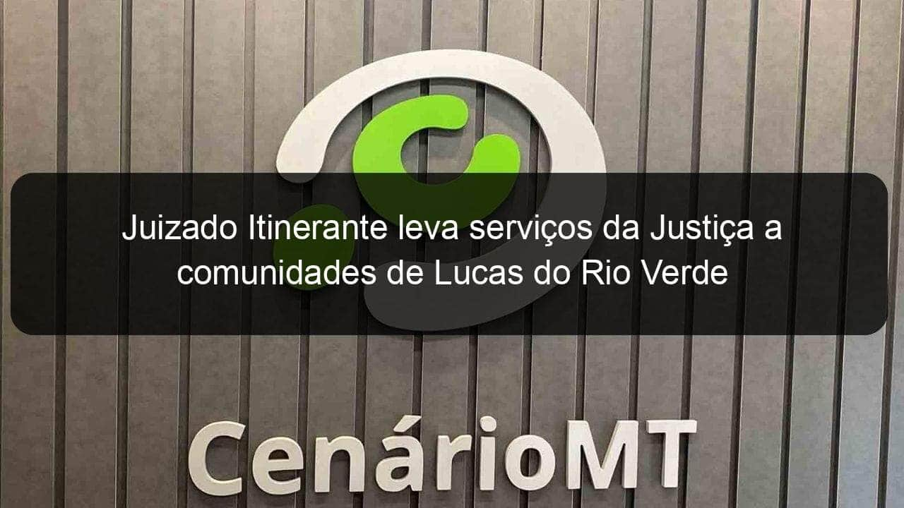 juizado itinerante leva servicos da justica a comunidades de lucas do rio verde 1245727