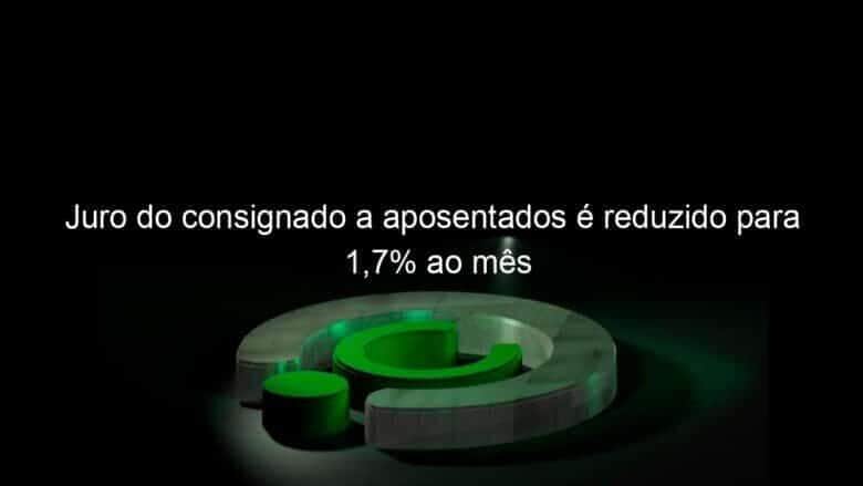juro do consignado a aposentados e reduzido para 17 ao mes 1346086