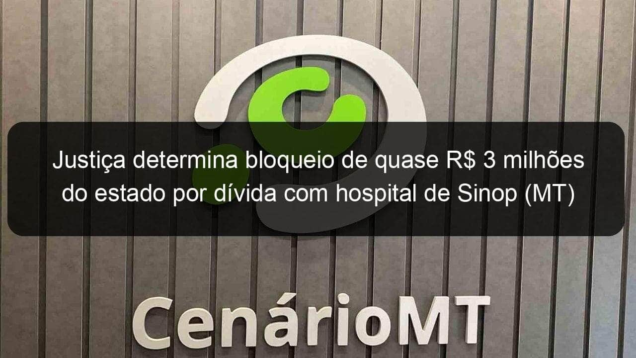 justica determina bloqueio de quase r 3 milhoes do estado por divida com hospital de sinop mt 865590