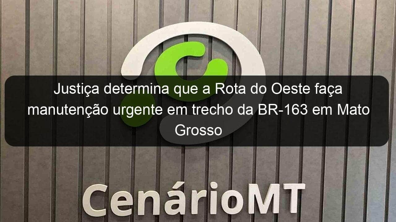 justica determina que a rota do oeste faca manutencao urgente em trecho da br 163 em mato grosso 1344222