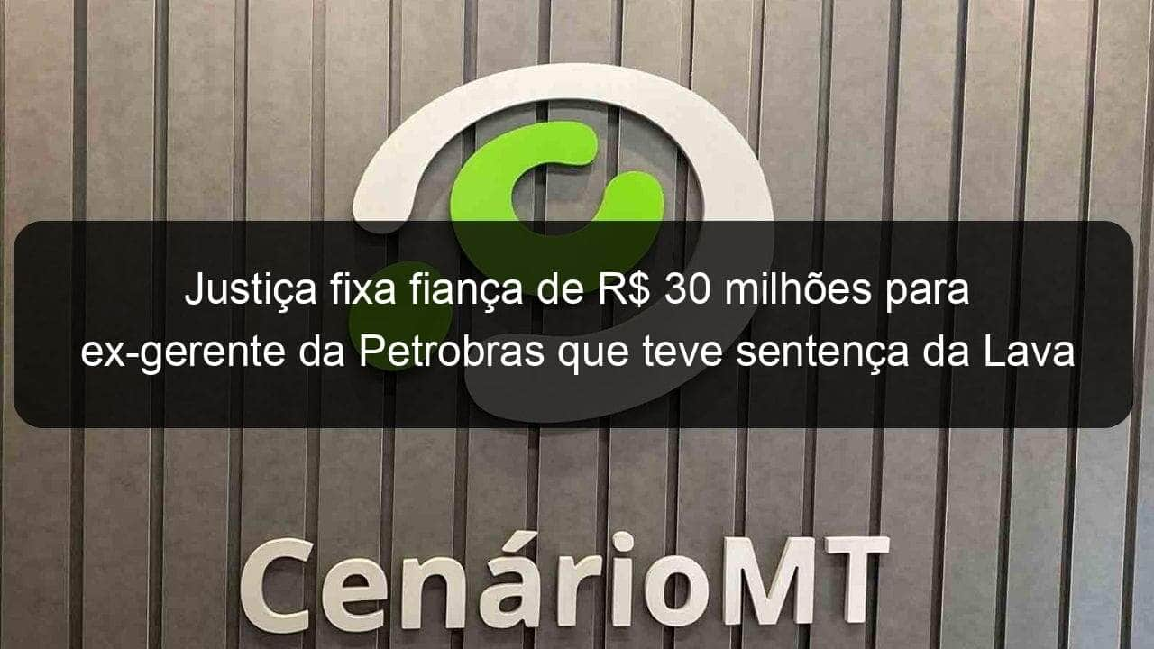 justica fixa fianca de r 30 milhoes para ex gerente da petrobras que teve sentenca da lava jato anulada pelo stf 856921