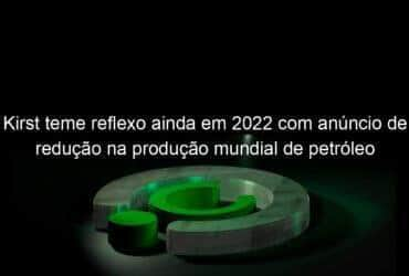 kirst teme reflexo ainda em 2022 com anuncio de reducao na producao mundial de petroleo 1219784