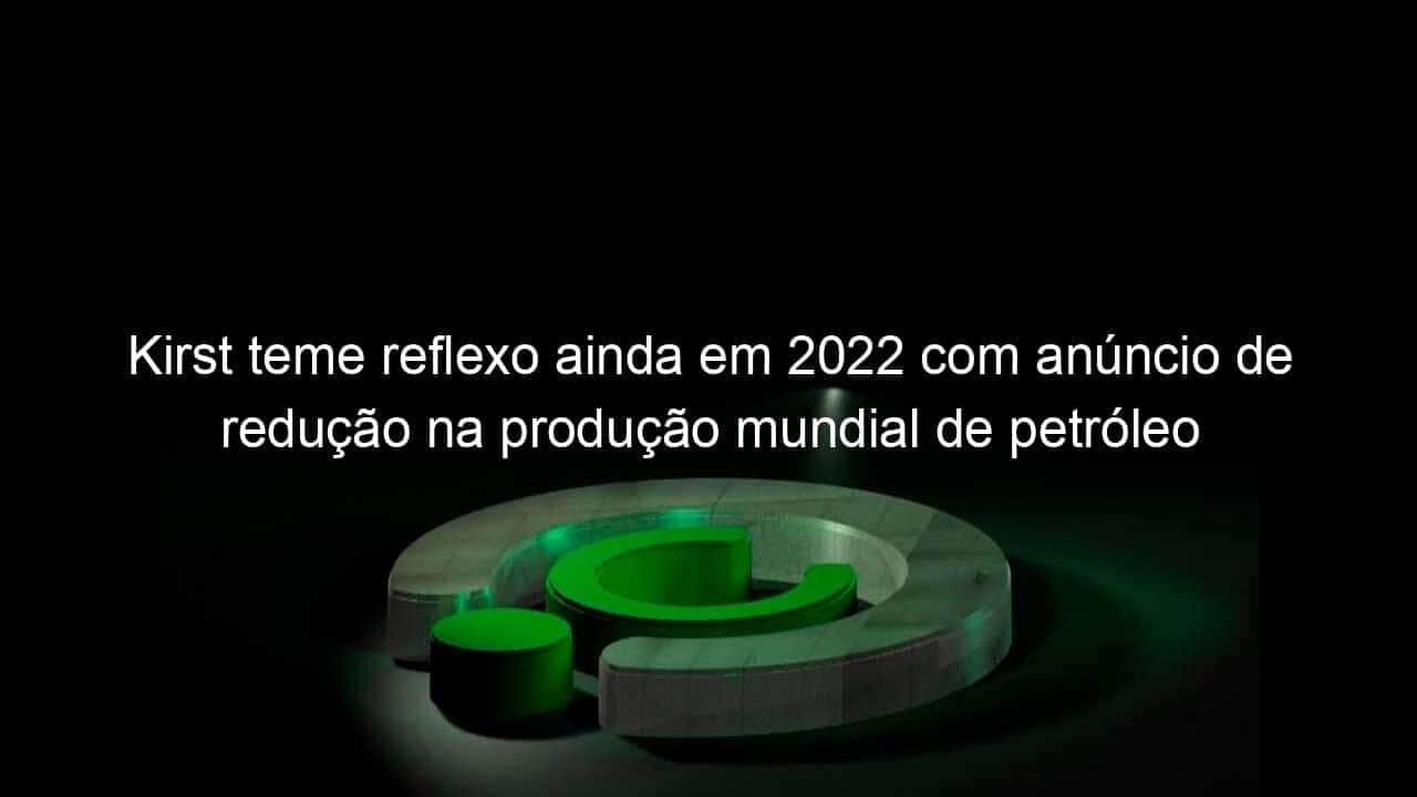 kirst teme reflexo ainda em 2022 com anuncio de reducao na producao mundial de petroleo 1219784