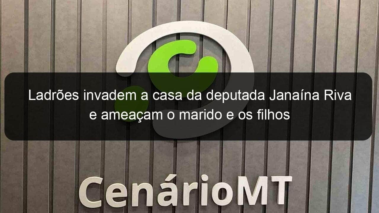 ladroes invadem a casa da deputada janaina riva e ameacam o marido e os filhos 882269