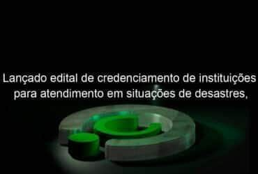 lancado edital de credenciamento de instituicoes para atendimento em situacoes de desastres calamidades e emergencias 1011401