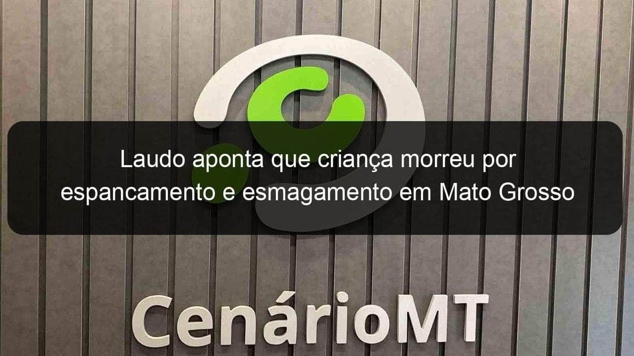 laudo aponta que crianca morreu por espancamento e esmagamento em mato grosso 872884